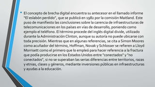 • El concepto de brecha digital encuentra su antecesor en el llamado informe
“El eslabón perdido”, que se publicó en 1982 por la comisión Maitland. Este
puso de manifiesto las conclusiones sobre la carencia de infraestructuras de
telecomunicaciones en los países en vías de desarrollo, poniendo como
ejemplo el teléfono. El término procede del inglés digital divide, utilizado
durante la Administración Clinton, aunque su autoría no puede ubicarse con
toda precisión. Mientras que en algunas referencias, se cita a Simon Moores
como acuñador del término, Hoffman, Novak y Schlosser se refieren a Lloyd
Morrisett como el primero que lo empleó para hacer referencia a la fractura
que podía producirse en los Estados Unidos entre "conectados" y "no
conectados", si no se superaban las serias diferencias entre territorios, razas
y etnias, clases y géneros, mediante inversiones públicas en infraestructuras
y ayudas a la educación.
 