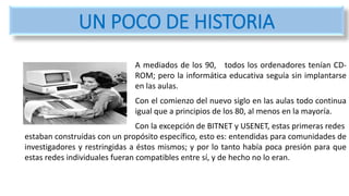 A mediados de los 90, todos los ordenadores tenían CD-
ROM; pero la informática educativa seguía sin implantarse
en las aulas.
Con el comienzo del nuevo siglo en las aulas todo continua
igual que a principios de los 80, al menos en la mayoría.
Con la excepción de BITNET y USENET, estas primeras redes
estaban construidas con un propósito específico, esto es: entendidas para comunidades de
investigadores y restringidas a éstos mismos; y por lo tanto había poca presión para que
estas redes individuales fueran compatibles entre sí, y de hecho no lo eran.
UN POCO DE HISTORIA
 