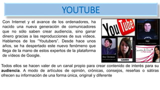 Con Internet y el avance de los ordenadores, ha
nacido una nueva generación de comunicadores
que no sólo saben crear audiencia, sino ganar
dinero gracias a las reproducciones de sus vídeos.
Hablamos de los “Youtubers”. Desde hace unos
años, se ha despertado este nuevo fenómeno que
llega de la mano de estos expertos de la plataforma
de vídeos de Google.
YOUTUBE
Todos ellos se hacen valer de un canal propio para crear contenido de interés para su
audiencia. A modo de artículos de opinión, crónicas, consejos, reseñas o sátiras
ofrecen su información de una forma única, original y diferente
 