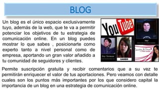 Un blog es el único espacio exclusivamente
tuyo, además de la web, que te va a permitir
potenciar los objetivos de tu estrategia de
comunicación online. En un blog puedes
mostrar lo que sabes , posicionarte como
experto tanto a nivel personal como de
empresa, aportando un gran valor añadido a
tu comunidad de seguidores y clientes.
BLOG
Permite suscripción gratuita y recibir comentarios que a su vez te
permitirán enriquecer el valor de tus aportaciones. Pero veamos con detalle
cuales son los puntos más importantes por los que considero capital la
importancia de un blog en una estrategia de comunicación online.
 