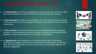 Características de las Tics
 1. Interactividad: Las TIC’s que utilizamos en la comunicación social son cada
día más interactivas, es decir: Permiten la interacción de sus usuarios.
 2.Instantaneidad: Se refiere a la posibilidad de recibir información en buenas
condiciones técnicas en un espacio de tiempo muy reducido, casi de manera
instantánea.
 3. Interconexión: De la misma forma, casi que instantáneamente, podemos
acceder a muchos bancos de datos situados a kilómetros de distancia física,
podemos visitar muchos sitios o ver y hablar con personas.
 4. Digitalización: Hace referencia a la transformación de la información
analógica en códigos numéricos, lo que favorece la transmisión de diversos
tipos de información por un mismo canal, como son las redes digitales de
servicios integrados.
 