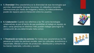  5. Diversidad: Otra característica es la diversidad de esas tecnologías que
permiten desempeñar diversas funciones. Un videodisco transmite
informaciones por medio de imágenes y textos y la videoconferencia
puede dar espacio para la interacción entre los usuarios.
 6. Colaboración: Cuando nos referimos a las TIC como tecnologías
colaborativas, es por el hecho de que posibilitan el trabajo en equipo, es
decir, varias personas en distintos roles pueden trabajar para lograr la
consecución de una determinada meta común.
 7. Penetración en todos los sectores: Por todas esas características las TIC
penetran en todos los sectores sociales, sean los culturales, económicos o
industriales. Afectan al modo de producción, distribución y consumo de
los bienes materiales, culturales y sociales.
 
