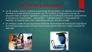 Las Tics en la Educación
 Las TIC pueden conducir a mejorar el aprendizaje del estudiante y los métodos de enseñanza.
Aumento en la exposición de estudiantes a las TIC mediante la integración curricular de
educación tiene un impacto significativo y positivo en el rendimiento estudiantil, especialmente
en términos de "Conocimiento · Comprensión" · "habilidad práctica" y "Presentación de
habilidad" en materias tales como matemáticas, ciencias y estudios sociales.
 Sin embargo, puede ver que hay muchas soluciones de tecnología de la educación impartida en
el mundo que pueda causar confusión entre los educadores sobre cómo elegir la solución TIC
adecuada.
 
