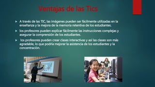Ventajas de las Tics
 A través de las TIC, las imágenes pueden ser fácilmente utilizadas en la
enseñanza y la mejora de la memoria retentiva de los estudiantes.
 los profesores pueden explicar fácilmente las instrucciones complejas y
asegurar la comprensión de los estudiantes.
 los profesores pueden crear clases interactivas y así las clases son más
agradable, lo que podría mejorar la asistencia de los estudiantes y la
concentración.
 