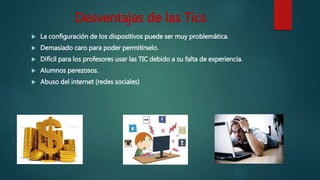 Desventajas de las Tics
 La configuración de los dispositivos puede ser muy problemática.
 Demasiado caro para poder permitírselo.
 Difícil para los profesores usar las TIC debido a su falta de experiencia.
 Alumnos perezosos.
 Abuso del internet (redes sociales)
 