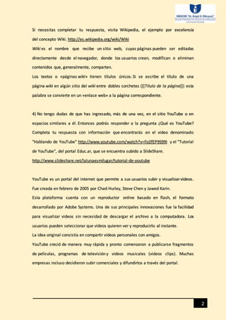 2
Si necesitas completar tu respuesta, visita Wikipedia, el ejemplo por excelencia
del concepto Wiki. http://es.wikipedia.org/wiki/Wiki
Wiki es el nombre que recibe un sitio web, cuyas páginas pueden ser editadas
directamente desde el navegador, donde los usuarios crean, modifican o eliminan
contenidos que, generalmente, comparten.
Los textos o «páginas wiki» tienen títulos únicos. Si se escribe el título de una
página wiki en algún sitio del wiki entre dobles corchetes ([[Título de la página]]) esta
palabra se convierte en un «enlace web» a la página correspondiente.
4) No tengo dudas de que has ingresado, más de una vez, en el sitio YouTube o en
espacios similares a él. Entonces podrás responder a la pregunta ¿Qué es YouTube?
Completa tu respuesta con información que encontrarás en el video denominado
"Hablando de YouTube" http://www.youtube.com/watch?v=Fo2fEP9S99I y el "Tutorial
de YouTube", del portal Educ.ar, que se encuentra subido a SlideShare.
http://www.slideshare.net/lalunaesmilugar/tutorial-de-youtube
YouTube es un portal del internet que permite a sus usuarios subir y visualizar videos.
Fue creada en febrero de 2005 por Chad Hurley, Steve Chen y Jawed Karin.
Esta plataforma cuenta con un reproductor online basado en flash, el formato
desarrollado por Adobe Systems. Una de sus principales innovaciones fue la facilidad
para visualizar videos sin necesidad de descargar el archivo a la computadora. Los
usuarios pueden seleccionar que videos quieren ver y reproducirlo al instante.
La idea original consistía en compartir videos personales con amigos.
YouTube creció de manera muy rápida y pronto comenzaron a publicarse fragmentos
de películas, programas de televisión y videos musicales (videos clips). Muchas
empresas incluso decidieron subir comerciales y difundirlos a través del portal.
 