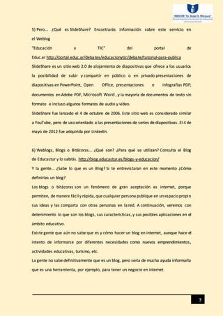 3
5) Pero... ¿Qué es SlideShare? Encontrarás información sobre este servicio en
el Weblog
"Educación y TIC" del portal de
Educ.ar http://portal.educ.ar/debates/educacionytic/debate/tutorial-para-publica
SlideShare es un sitio web 2.0 de alojamiento de diapositivas que ofrece a los usuarios
la posibilidad de subir y compartir en público o en privado presentaciones de
diapositivas en PowerPoint, Open Office, presentaciones e infografías PDF;
documentos en Adobe PDF, Microsoft Word , y la mayoría de documentos de texto sin
formato e incluso algunos formatos de audio y vídeo.
SlideShare fue lanzado el 4 de octubre de 2006. Este sitio web es considerado similar
a YouTube, pero de uso orientado a las presentaciones de series de diapositivas. El 4 de
mayo de 2012 fue adquirida por LinkedIn.
6) Weblogs, Blogs o Bitácoras... ¿Qué son? ¿Para qué se utilizan? Consulta el Blog
de Educastur y lo sabrás. http://blog.educastur.es/blogs-y-educacion/
Y la gente... ¿Sabe lo que es un Blog? Si te entrevistaran en este momento ¿Cómo
definirías un blog?
Los blogs o bitácoras son un fenómeno de gran aceptación es internet, porque
permiten, de manera fácily rápida, que cualquier persona publique en un espaciopropio
sus ideas y las comparta con otras personas en la red. A continuación, veremos con
detenimiento lo que son los blogs, sus características, y sus posibles aplicaciones en el
ámbito educativo.
Existe gente que aún no sabe que es y cómo hacer un blog en internet, aunque hace el
intento de informarse por diferentes necesidades como nuevos emprendimientos,
actividades educativas, turismo, etc.
La gente no sabe definitivamente que es un blog, pero sería de mucha ayuda informarla
que es una herramienta, por ejemplo, para tener un negocio en internet.
 