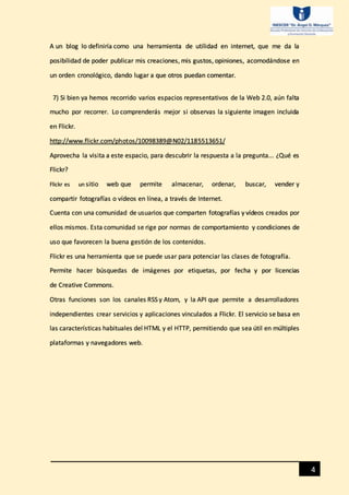 4
A un blog lo definiría como una herramienta de utilidad en internet, que me da la
posibilidad de poder publicar mis creaciones, mis gustos, opiniones, acomodándose en
un orden cronológico, dando lugar a que otros puedan comentar.
7) Si bien ya hemos recorrido varios espacios representativos de la Web 2.0, aún falta
mucho por recorrer. Lo comprenderás mejor si observas la siguiente imagen incluida
en Flickr.
http://www.flickr.com/photos/10098389@N02/1185513651/
Aprovecha la visita a este espacio, para descubrir la respuesta a la pregunta... ¿Qué es
Flickr?
Flickr es un sitio web que permite almacenar, ordenar, buscar, vender y
compartir fotografías o vídeos en línea, a través de Internet.
Cuenta con una comunidad de usuarios que comparten fotografías y vídeos creados por
ellos mismos. Esta comunidad se rige por normas de comportamiento y condiciones de
uso que favorecen la buena gestión de los contenidos.
Flickr es una herramienta que se puede usar para potenciar las clases de fotografía.
Permite hacer búsquedas de imágenes por etiquetas, por fecha y por licencias
de Creative Commons.
Otras funciones son los canales RSS y Atom, y la API que permite a desarrolladores
independientes crear servicios y aplicaciones vinculados a Flickr. El servicio se basa en
las características habituales del HTML y el HTTP, permitiendo que sea útil en múltiples
plataformas y navegadores web.
 