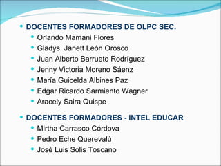  DOCENTES FORMADORES DE OLPC SEC.
    Orlando Mamani Flores
   Gladys Janett León Orosco
   Juan Alberto Barrueto Rodríguez
   Jenny Victoria Moreno Sáenz
   María Guicelda Albines Paz
   Edgar Ricardo Sarmiento Wagner
   Aracely Saira Quispe

 DOCENTES FORMADORES - INTEL EDUCAR
    Mirtha Carrasco Córdova
   Pedro Eche Querevalú
   José Luis Solis Toscano
 