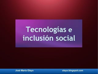 José María Olayo olayo.blogspot.com
Tecnologías e
inclusión social
 