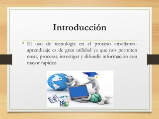 Introducción
• El uso de tecnología en el proceso enseñanza-
aprendizaje es de gran utilidad ya que nos permiten
crear, procesar, investigar y difundir información con
mayor rapidez.
 