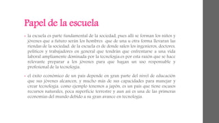 Papel de la escuela 
• la escuela es parte fundamental de la sociedad, pues allí se forman los niños y 
jóvenes que a futuro serán los hombres que de una u otra forma llevaran las 
riendas de la sociedad. de la escuela es de donde salen los ingenieros, doctores, 
políticos y trabajadores en general que tendrán que enfrentarse a una vida 
laboral ampliamente dominada por la tecnología.es por esta razón que se hace 
relevante preparar a los jóvenes para que hagan un uso responsable y 
profesional de la tecnología. 
• el éxito económico de un país depende en gran parte del nivel de educación 
que sus jóvenes alcancen, y mucho más de sus capacidades para manejar y 
crear tecnología. como ejemplo tenemos a japón, es un país que tiene escasos 
recursos naturales, poca superficie terrestre y aun así es una de las primeras 
economías del mundo debido a su gran avance en tecnología. 
 