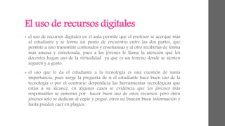 El uso de recursos digitales 
• el uso de recursos digitales en el aula permite que el profesor se acerque más 
al estudiante y se forme un punto de encuentro entre las dos partes, que 
permite a uno transmitir contenidos y enseñanzas y al otro recibirlas de forma 
más amena y entretenida, pues a los jóvenes le llama la atención que los 
docentes hagan uso de la virtualidad ya que es un terreno donde se sienten 
seguros y a gusto. 
• el uso que le da el estudiante a la tecnología es una cuestión de suma 
importancia, pues surge la pregunta de si el estudiante hace buen uso de la 
tecnología o por el contrario desperdicia las herramientas tecnológicas que 
están a su alcance. en algunos casos se evidencia que los jóvenes más 
responsables se esmeran por hacer buen uso de estos recursos, pero otros 
jóvenes solo se dedican al copie y pegue, otros no buscan buen información y 
hasta pueden caer en plagios. 
 