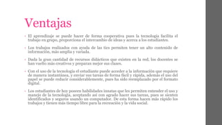 Ventajas 
• El aprendizaje se puede hacer de forma cooperativa pues la tecnología facilita el 
trabajo en grupo, proporciona el intercambio de ideas y acerca a los estudiantes. 
• Los trabajos realizados con ayuda de las tics permiten tener un alto contenido de 
información, más amplia y variada. 
• Dada la gran cantidad de recursos didácticos que existen en la red, los docentes se 
han vuelto más creativos y preparan mejor sus clases. 
• Con el uso de la tecnología el estudiante puede acceder a la información que requiere 
de manera instantánea, y enviar sus tareas de forma fácil y rápida, además el uso del 
papel se puede reducir considerablemente, pues ha sido reemplazado por el formato 
digital. 
• Los estudiantes de hoy poseen habilidades innatas que les permiten entender el uso y 
manejo de la tecnología, aceptando así con agrado hacer sus tareas, pues se sienten 
identificados y seguros usando un computador. De esta forma hacen más rápido los 
trabajos y tienen más tiempo libre para la recreación y la vida social. 
 