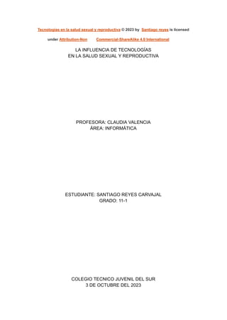 Tecnologías en la salud sexual y reproductiva © 2023 by Santiago reyes is licensed
under Attribution-Non Commercial-ShareAlike 4.0 International
LA INFLUENCIA DE TECNOLOGÍAS
EN LA SALUD SEXUAL Y REPRODUCTIVA
PROFESORA: CLAUDIA VALENCIA
ÁREA: INFORMÁTICA
ESTUDIANTE: SANTIAGO REYES CARVAJAL
GRADO: 11-1
COLEGIO TECNICO JUVENIL DEL SUR
3 DE OCTUBRE DEL 2023
 