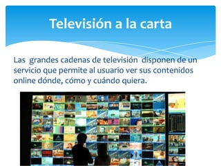 Televisión a la carta

Las grandes cadenas de televisión disponen de un
servicio que permite al usuario ver sus contenidos
online dónde, cómo y cuándo quiera.
 