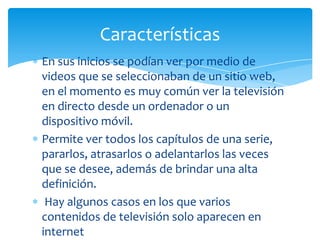 Características
En sus inicios se podían ver por medio de
videos que se seleccionaban de un sitio web,
en el momento es muy común ver la televisión
en directo desde un ordenador o un
dispositivo móvil.
Permite ver todos los capítulos de una serie,
pararlos, atrasarlos o adelantarlos las veces
que se desee, además de brindar una alta
definición.
 Hay algunos casos en los que varios
contenidos de televisión solo aparecen en
internet
 