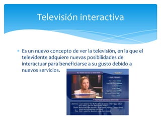 Televisión interactiva


Es un nuevo concepto de ver la televisión, en la que el
televidente adquiere nuevas posibilidades de
interactuar para beneficiarse a su gusto debido a
nuevos servicios.
 