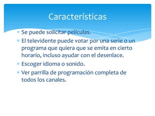 Características
Se puede solicitar películas.
El televidente puede votar por una serie o un
programa que quiera que se emita en cierto
horario, incluso ayudar con el desenlace.
Escoger idioma o sonido.
Ver parrilla de programación completa de
todos los canales.
 