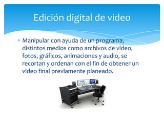 Edición digital de video

Manipular con ayuda de un programa,
distintos medios como archivos de video,
fotos, gráficos, animaciones y audio, se
recortan y ordenan con el fin de obtener un
video final previamente planeado.
 