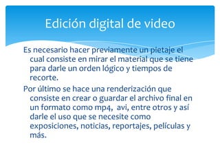Edición digital de video
Es necesario hacer previamente un pietaje el
  cual consiste en mirar el material que se tiene
  para darle un orden lógico y tiempos de
  recorte.
Por último se hace una renderización que
  consiste en crear o guardar el archivo final en
  un formato como mp4, avi, entre otros y así
  darle el uso que se necesite como
  exposiciones, noticias, reportajes, películas y
  más.
 