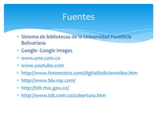 Fuentes
Sistema de bibliotecas de la Universidad Pontificia
Bolivariana
Google- Google Images
www.une.com.co
www.youtube.com
http://www.fotonostra.com/digital/edicionvideo.htm
http://www.blu-ray.com/
http://tdt.rtvc.gov.co/
http://www.tdt.com.co/cobertura.htm
 