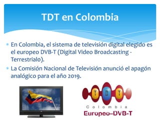 TDT en Colombia

En Colombia, el sistema de televisión digital elegido es
el europeo DVB-T (Digital Video Broadcasting -
Terrestrial0).
La Comisión Nacional de Televisión anunció el apagón
analógico para el año 2019.
 