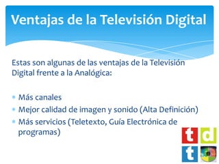 Ventajas de la Televisión Digital

Estas son algunas de las ventajas de la Televisión
Digital frente a la Analógica:

 Más canales
 Mejor calidad de imagen y sonido (Alta Definición)
 Más servicios (Teletexto, Guía Electrónica de
 programas)
 