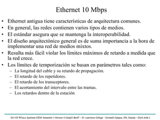 Ethernet 10 Mbps ,[object Object],[object Object],[object Object],[object Object],[object Object],[object Object],[object Object],[object Object],[object Object],[object Object],[object Object],Oct-03 ©Cisco Systems CCNA Semester 1 Version 3 Comp11 Mod7 – St. Lawrence College – Cornwall Campus, ON, Canada – Clark slide  