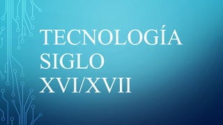 TECNOLOGÍA
SIGLO
XVI/XVII
 