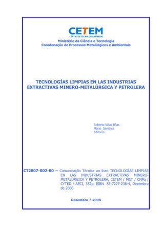 Ministério da Ciência e Tecnologia
Coordenação de Processos Metalúrgicos e Ambientais
TECNOLOGÍAS LIMPIAS EN LAS INDUSTRIAS
EXTRACTIVAS MINERO-METALÚRGICA Y PETROLERA
Roberto Villas Bôas
Mário Sanchez
Editores
CT2007-002-00 – Comunicação Técnica ao livro TECNOLOGÍAS LIMPIAS
EN LAS INDUSTRIAS EXTRACTIVAS MINERO-
METALÚRGICA Y PETROLERA, CETEM / MCT / CNPq /
CYTED / AECI, 352p, ISBN 85-7227-236-4, Dezembro
de 2006
Dezembro / 2006
 