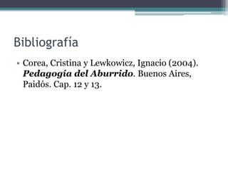Bibliografía 
• Corea, Cristina y Lewkowicz, Ignacio (2004). 
Pedagogía del Aburrido. Buenos Aires, 
Paidós. Cap. 12 y 13. 
