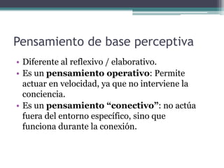 Pensamiento de base perceptiva 
• Diferente al reflexivo / elaborativo. 
• Es un pensamiento operativo: Permite 
actuar en velocidad, ya que no interviene la 
conciencia. 
• Es un pensamiento “conectivo”: no actúa 
fuera del entorno específico, sino que 
funciona durante la conexión. 
 