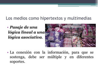 Los medios como hipertextos y multimedias 
• Pasaje de una 
lógica lineal a una 
lógica asociativa. 
• La conexión con la información, para que se 
sostenga, debe ser múltiple y en diferentes 
soportes. 
 
