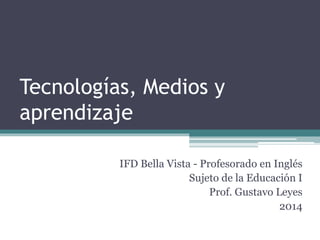 Tecnologías, Medios y 
aprendizaje 
IFD Bella Vista - Profesorado en Inglés 
Sujeto de la Educación I 
Prof. Gustavo Leyes 
2014 
 