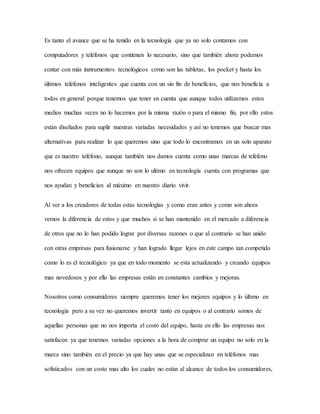 Es tanto el avance que se ha tenido en la tecnología que ya no solo contamos con
computadores y teléfonos que contienen lo necesario, sino que también ahora podemos
contar con más instrumentos tecnológicos como son las tabletas, los pocket y hasta los
últimos teléfonos inteligentes que cuenta con un sin fin de beneficios, que nos beneficia a
todos en general porque tenemos que tener en cuenta que aunque todos utilizamos estos
medios muchas veces no lo hacemos por la misma razón o para el mismo fin, por ello estos
están diseñados para suplir nuestras variadas necesidades y así no tenemos que buscar mas
alternativas para realizar lo que queremos sino que todo lo encontramos en un solo aparato
que es nuestro teléfono, aunque también nos damos cuenta como unas marcas de teléfono
nos ofrecen equipos que aunque no son lo ultimo en tecnología cuenta con programas que
nos ayudan y benefician al máximo en nuestro diario vivir.
Al ver a los creadores de todas estas tecnologías y como eran antes y como son ahora
vemos la diferencia de estos y que muchos si se han mantenido en el mercado a diferencia
de otros que no lo han podido lograr por diversas razones o que al contrario se han unido
con otras empresas para fusionarse y han logrado llegar lejos en este campo tan competido
como lo es el tecnológico ya que en todo momento se esta actualizando y creando equipos
mas novedosos y por ello las empresas están en constantes cambios y mejoras.
Nosotros como consumidores siempre queremos tener los mejores equipos y lo último en
tecnología pero a su vez no queremos invertir tanto en equipos o al contrario somos de
aquellas personas que no nos importa el costo del equipo, hasta en ello las empresas nos
satisfacen ya que tenemos variadas opciones a la hora de comprar un equipo no solo en la
marca sino también en el precio ya que hay unas que se especializan en teléfonos mas
sofisticados con un costo mas alto los cuales no están al alcance de todos los consumidores,
 