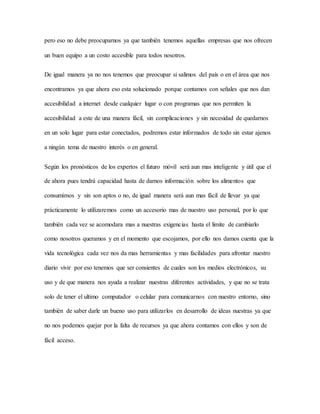 pero eso no debe preocuparnos ya que también tenemos aquellas empresas que nos ofrecen
un buen equipo a un costo accesible para todos nosotros.
De igual manera ya no nos tenemos que preocupar si salimos del país o en el área que nos
encontramos ya que ahora eso esta solucionado porque contamos con señales que nos dan
accesibilidad a internet desde cualquier lugar o con programas que nos permiten la
accesibilidad a este de una manera fácil, sin complicaciones y sin necesidad de quedarnos
en un solo lugar para estar conectados, podremos estar informados de todo sin estar ajenos
a ningún tema de nuestro interés o en general.
Según los pronósticos de los expertos el futuro móvil será aun mas inteligente y útil que el
de ahora pues tendrá capacidad hasta de darnos información sobre los alimentos que
consumimos y sin son aptos o no, de igual manera será aun mas fácil de llevar ya que
prácticamente lo utilizaremos como un accesorio mas de nuestro uso personal, por lo que
también cada vez se acomodara mas a nuestras exigencias hasta el limite de cambiarlo
como nosotros queramos y en el momento que escojamos, por ello nos damos cuenta que la
vida tecnológica cada vez nos da mas herramientas y mas facilidades para afrontar nuestro
diario vivir por eso tenemos que ser consientes de cuales son los medios electrónicos, su
uso y de que manera nos ayuda a realizar nuestras diferentes actividades, y que no se trata
solo de tener el ultimo computador o celular para comunicarnos con nuestro entorno, sino
también de saber darle un bueno uso para utilizarlos en desarrollo de ideas nuestras ya que
no nos podemos quejar por la falta de recursos ya que ahora contamos con ellos y son de
fácil acceso.
 