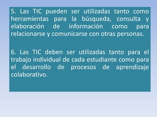 5. Las TIC pueden ser utilizadas tanto como
herramientas para la búsqueda, consulta y
elaboración de información como para
relacionarse y comunicarse con otras personas.
6. Las TIC deben ser utilizadas tanto para el
trabajo individual de cada estudiante como para
el desarrollo de procesos de aprendizaje
colaborativo.
 