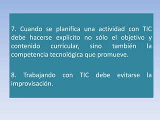 7. Cuando se planifica una actividad con TIC
debe hacerse explícito no sólo el objetivo y
contenido curricular, sino también la
competencia tecnológica que promueve.
8. Trabajando con TIC debe evitarse la
improvisación.
 