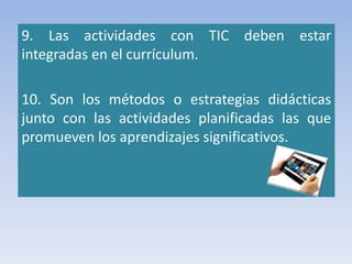 9. Las actividades con TIC deben estar
integradas en el currículum.
10. Son los métodos o estrategias didácticas
junto con las actividades planificadas las que
promueven los aprendizajes significativos.
 