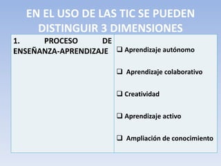 EN EL USO DE LAS TIC SE PUEDEN
DISTINGUIR 3 DIMENSIONES
1. PROCESO DE
ENSEÑANZA-APRENDIZAJE  Aprendizaje autónomo
 Aprendizaje colaborativo
 Creatividad
 Aprendizaje activo
 Ampliación de conocimiento
 