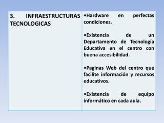 3. INFRAESTRUCTURAS
TECNOLOGICAS
•Hardware en perfectas
condiciones.
•Existencia de un
Departamento de Tecnología
Educativa en el centro con
buena accesibilidad.
•Paginas Web del centro que
facilite información y recursos
educativos.
•Existencia de equipo
informático en cada aula.
 