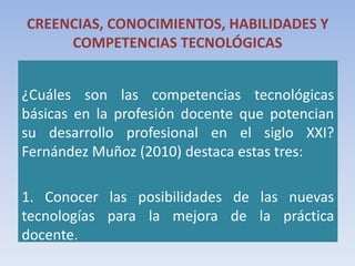 CREENCIAS, CONOCIMIENTOS, HABILIDADES Y
COMPETENCIAS TECNOLÓGICAS
¿Cuáles son las competencias tecnológicas
básicas en la profesión docente que potencian
su desarrollo profesional en el siglo XXI?
Fernández Muñoz (2010) destaca estas tres:
1. Conocer las posibilidades de las nuevas
tecnologías para la mejora de la práctica
docente.
 