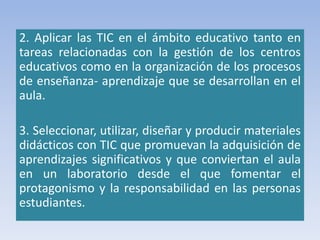 2. Aplicar las TIC en el ámbito educativo tanto en
tareas relacionadas con la gestión de los centros
educativos como en la organización de los procesos
de enseñanza- aprendizaje que se desarrollan en el
aula.
3. Seleccionar, utilizar, diseñar y producir materiales
didácticos con TIC que promuevan la adquisición de
aprendizajes significativos y que conviertan el aula
en un laboratorio desde el que fomentar el
protagonismo y la responsabilidad en las personas
estudiantes.
 