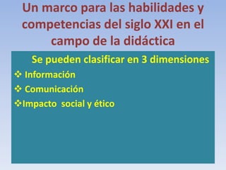 Un marco para las habilidades y
competencias del siglo XXI en el
campo de la didáctica
Se pueden clasificar en 3 dimensiones
 Información
 Comunicación
Impacto social y ético
 