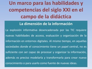 Un marco para las habilidades y
competencias del siglo XXI en el
campo de la didáctica
La dimensión de la información
La explosión informativa desencadenada por las TIC requiere
nuevas habilidades de acceso, evaluación y organización de la
información en entornos digitales. Al mismo tiempo, en aquellas
sociedades donde el conocimiento tiene un papel central, no es
suficiente con ser capaz de procesar y organizar la información,
además es preciso modelarla y transformarla para crear nuevo
conocimiento o para usarlo como fuente de nuevas ideas.
 