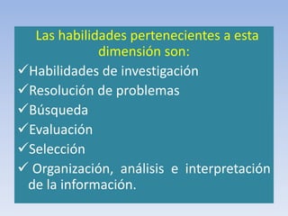 Las habilidades pertenecientes a esta
dimensión son:
Habilidades de investigación
Resolución de problemas
Búsqueda
Evaluación
Selección
 Organización, análisis e interpretación
de la información.
 