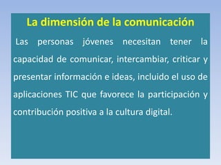 La dimensión de la comunicación
Las personas jóvenes necesitan tener la
capacidad de comunicar, intercambiar, criticar y
presentar información e ideas, incluido el uso de
aplicaciones TIC que favorece la participación y
contribución positiva a la cultura digital.
 
