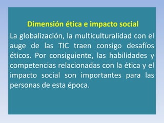 Dimensión ética e impacto social
La globalización, la multiculturalidad con el
auge de las TIC traen consigo desafíos
éticos. Por consiguiente, las habilidades y
competencias relacionadas con la ética y el
impacto social son importantes para las
personas de esta época.
 