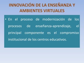 INNOVACIÓN DE LA ENSEÑANZA Y
AMBIENTES VIRTUALES
• En el proceso de modernización de los
procesos de enseñanza-aprendizaje, el
principal componente es el compromiso
institucional de los centros educativos.
 